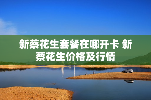 新蔡花生套餐在哪开卡 新蔡花生价格及行情
