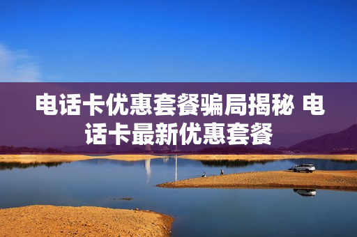 电话卡优惠套餐骗局揭秘 电话卡最新优惠套餐