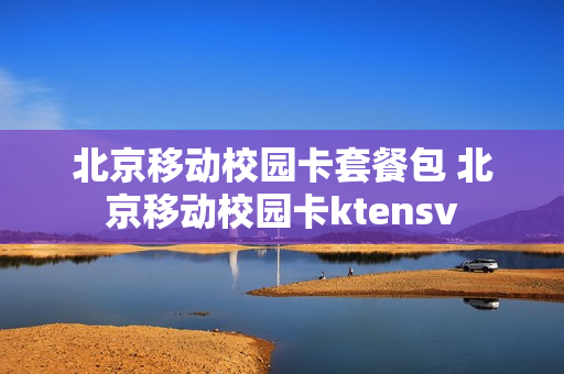 北京移动校园卡套餐包 北京移动校园卡ktensv