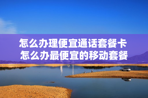怎么办理便宜通话套餐卡 怎么办最便宜的移动套餐