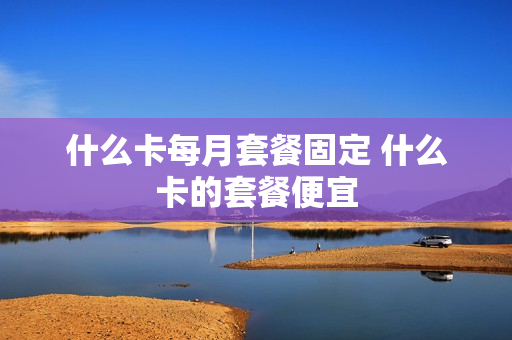 什么卡每月套餐固定 什么卡的套餐便宜