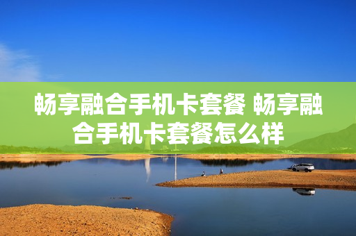 畅享融合手机卡套餐 畅享融合手机卡套餐怎么样