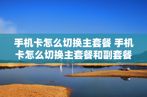 手机卡怎么切换主套餐 手机卡怎么切换主套餐和副套餐