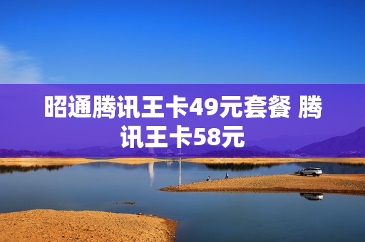 昭通腾讯王卡49元套餐 腾讯王卡58元
