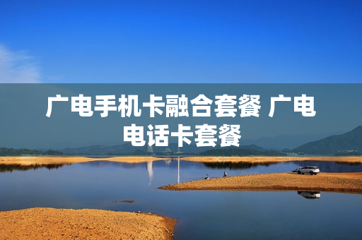 广电手机卡融合套餐 广电电话卡套餐