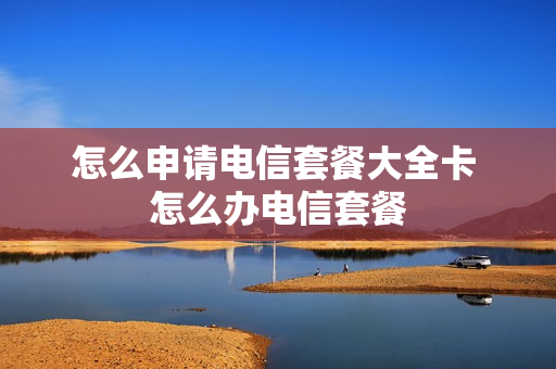 怎么申请电信套餐大全卡 怎么办电信套餐