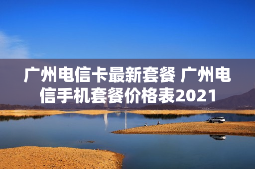 广州电信卡最新套餐 广州电信手机套餐价格表2021