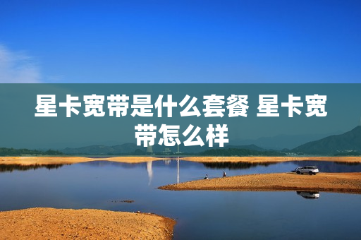 星卡宽带是什么套餐 星卡宽带怎么样