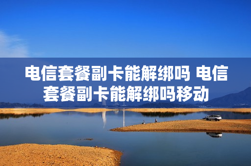 电信套餐副卡能解绑吗 电信套餐副卡能解绑吗移动