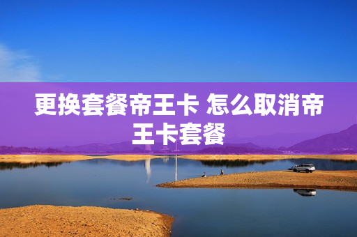 更换套餐帝王卡 怎么取消帝王卡套餐