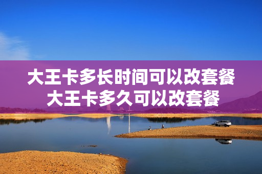 大王卡多长时间可以改套餐 大王卡多久可以改套餐