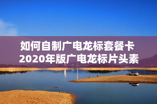 如何自制广电龙标套餐卡 2020年版广电龙标片头素材