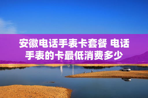 安徽电话手表卡套餐 电话手表的卡最低消费多少