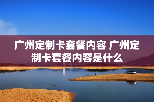 广州定制卡套餐内容 广州定制卡套餐内容是什么