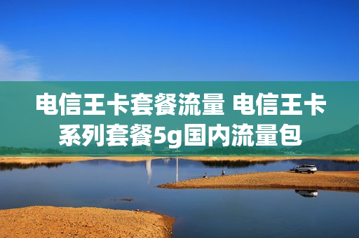 电信王卡套餐流量 电信王卡系列套餐5g国内流量包