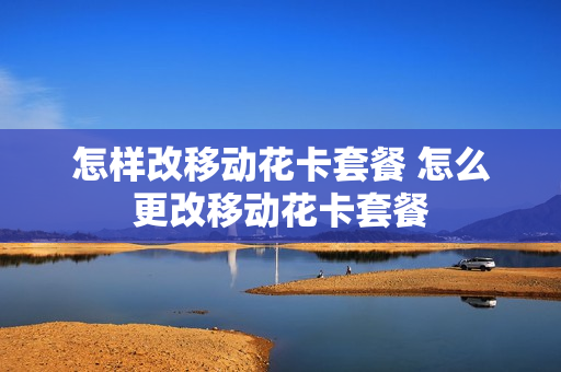 怎样改移动花卡套餐 怎么更改移动花卡套餐