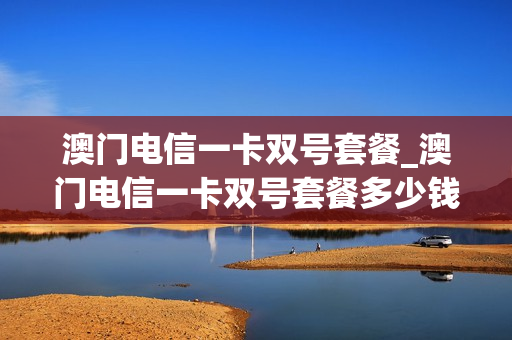 澳门电信一卡双号套餐_澳门电信一卡双号套餐多少钱