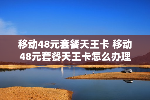 移动48元套餐天王卡 移动48元套餐天王卡怎么办理