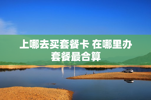 上哪去买套餐卡 在哪里办套餐最合算