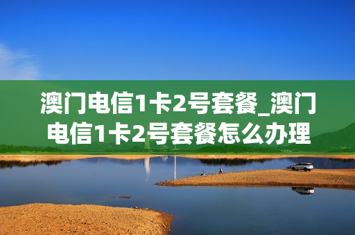 澳门电信1卡2号套餐_澳门电信1卡2号套餐怎么办理