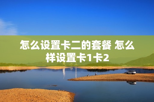 怎么设置卡二的套餐 怎么样设置卡1卡2