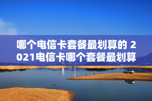 哪个电信卡套餐最划算的 2021电信卡哪个套餐最划算