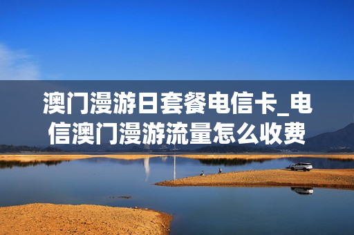 澳门漫游日套餐电信卡_电信澳门漫游流量怎么收费