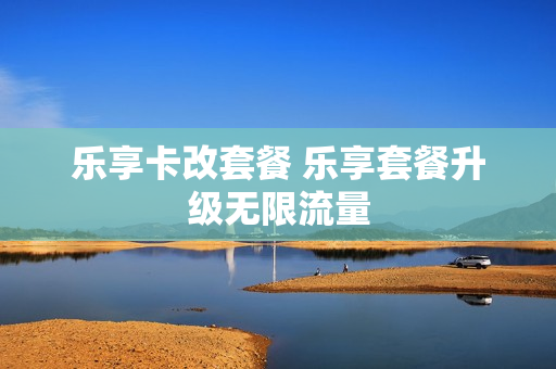 乐享卡改套餐 乐享套餐升级无限流量
