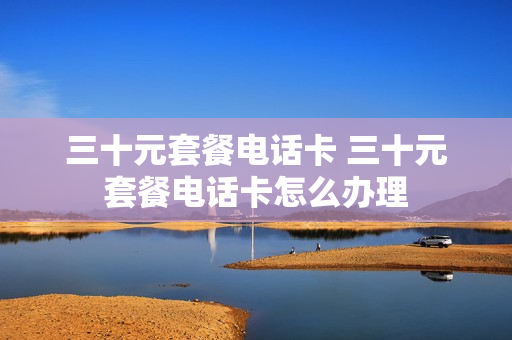 三十元套餐电话卡 三十元套餐电话卡怎么办理