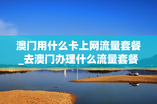 澳门用什么卡上网流量套餐_去澳门办理什么流量套餐