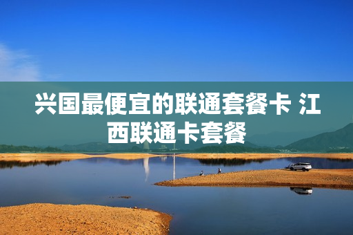 兴国最便宜的联通套餐卡 江西联通卡套餐