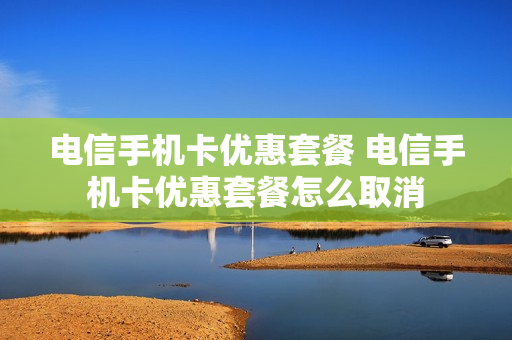 电信手机卡优惠套餐 电信手机卡优惠套餐怎么取消