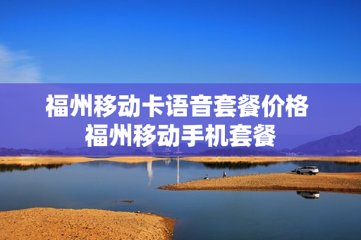 福州移动卡语音套餐价格 福州移动手机套餐