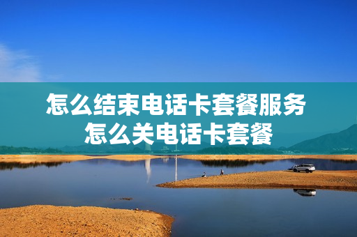 怎么结束电话卡套餐服务 怎么关电话卡套餐