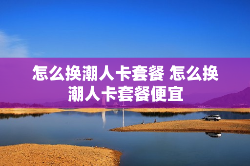 怎么换潮人卡套餐 怎么换潮人卡套餐便宜