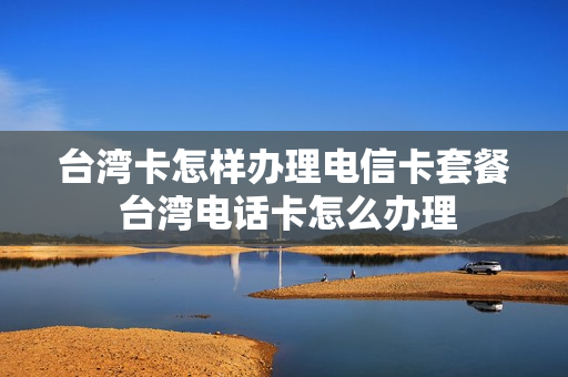 台湾卡怎样办理电信卡套餐 台湾电话卡怎么办理