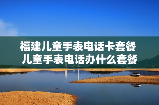 福建儿童手表电话卡套餐 儿童手表电话办什么套餐