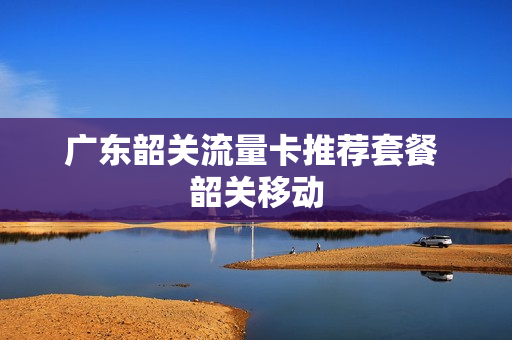 广东韶关流量卡推荐套餐 韶关移动