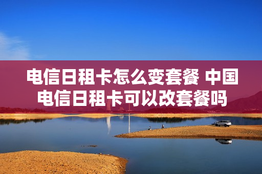 电信日租卡怎么变套餐 中国电信日租卡可以改套餐吗