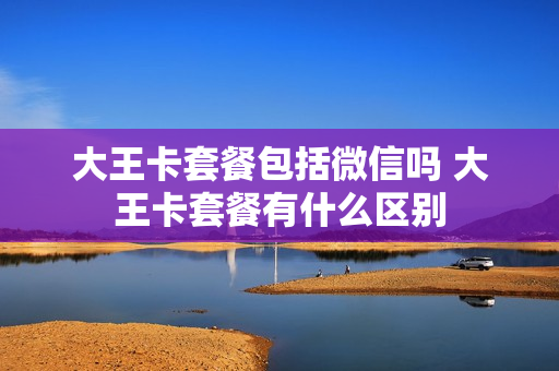 大王卡套餐包括微信吗 大王卡套餐有什么区别
