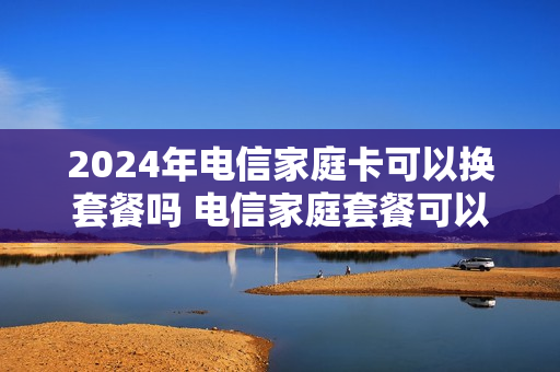 2024年电信家庭卡可以换套餐吗 电信家庭套餐可以换套餐吗