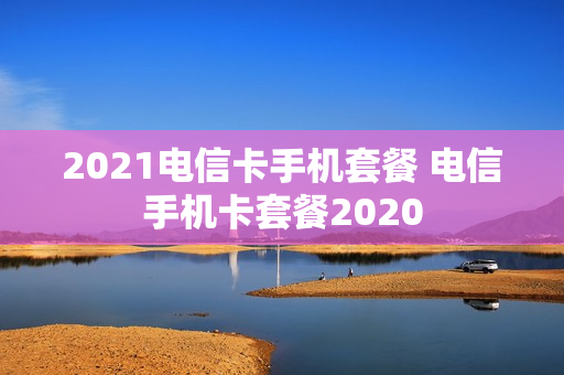 2021电信卡手机套餐 电信手机卡套餐2020