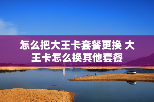 怎么把大王卡套餐更换 大王卡怎么换其他套餐