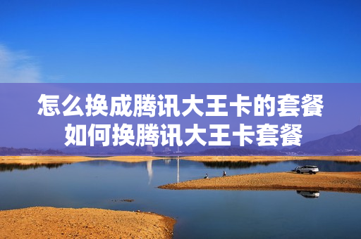怎么换成腾讯大王卡的套餐 如何换腾讯大王卡套餐