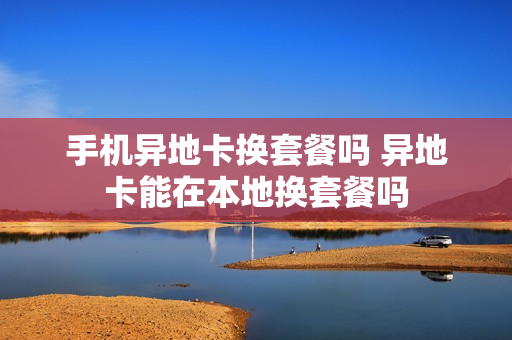 手机异地卡换套餐吗 异地卡能在本地换套餐吗