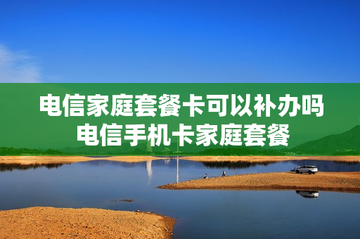 电信家庭套餐卡可以补办吗 电信手机卡家庭套餐