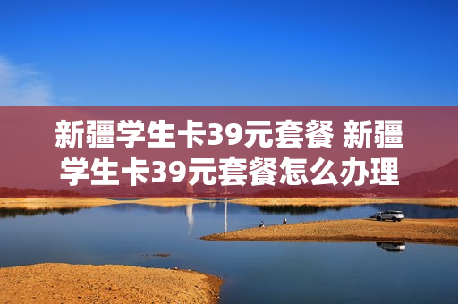 新疆学生卡39元套餐 新疆学生卡39元套餐怎么办理