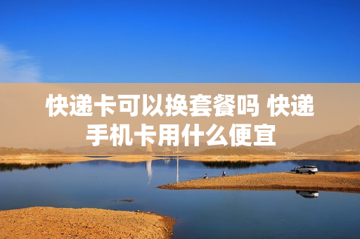 快递卡可以换套餐吗 快递手机卡用什么便宜