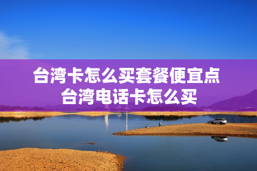 台湾卡怎么买套餐便宜点 台湾电话卡怎么买