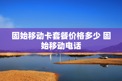 固始移动卡套餐价格多少 固始移动电话